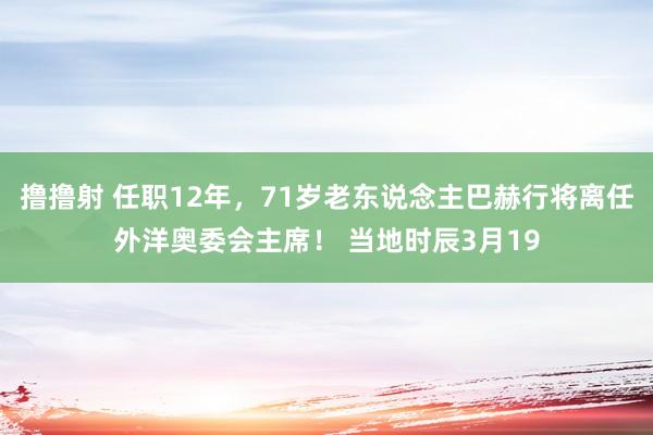 撸撸射 任职12年，71岁老东说念主巴赫行将离任外洋奥委会主席！ 当地时辰3月19