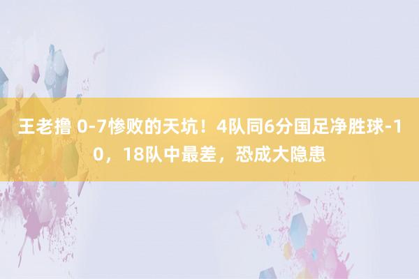 王老撸 0-7惨败的天坑！4队同6分国足净胜球-10，18队中最差，恐成大隐患