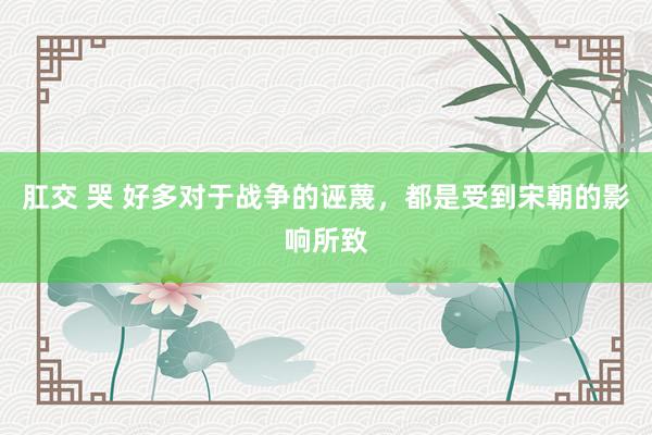 肛交 哭 好多对于战争的诬蔑，都是受到宋朝的影响所致
