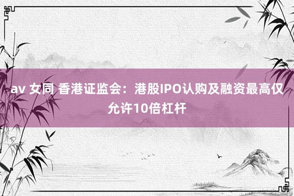 av 女同 香港证监会：港股IPO认购及融资最高仅允许10倍杠杆