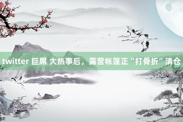 twitter 巨屌 大热事后，露营帐篷正“打骨折”清仓