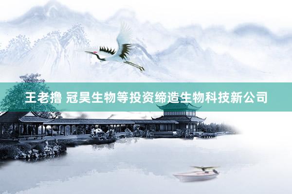 王老撸 冠昊生物等投资缔造生物科技新公司