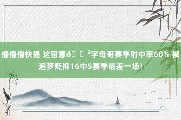 撸撸撸快播 这留意😲字母哥赛季射中率60% 被追梦贬抑16中5赛季最差一场！