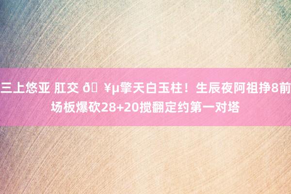 三上悠亚 肛交 🥵擎天白玉柱！生辰夜阿祖挣8前场板爆砍28+20搅翻定约第一对塔