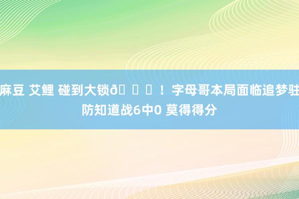麻豆 艾鲤 碰到大锁🔒！字母哥本局面临追梦驻防知道战6中0 莫得得分