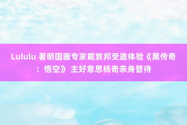 Lululu 著明国画专家戴敦邦受邀体验《黑传奇：悟空》 主好意思杨奇亲身管待