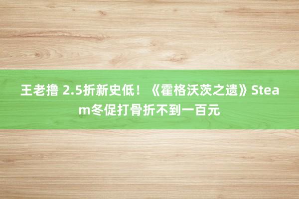 王老撸 2.5折新史低！《霍格沃茨之遗》Steam冬促打骨折不到一百元
