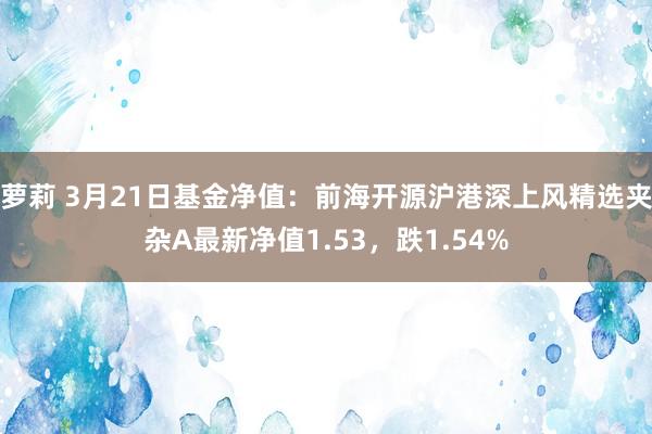 萝莉 3月21日基金净值：前海开源沪港深上风精选夹杂A最新净值1.53，跌1.54%