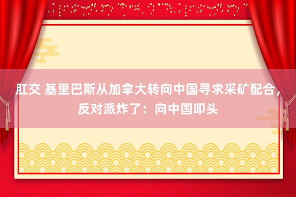 肛交 基里巴斯从加拿大转向中国寻求采矿配合，反对派炸了：向中国叩头
