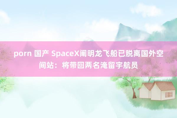porn 国产 SpaceX阐明龙飞船已脱离国外空间站：将带回两名淹留宇航员