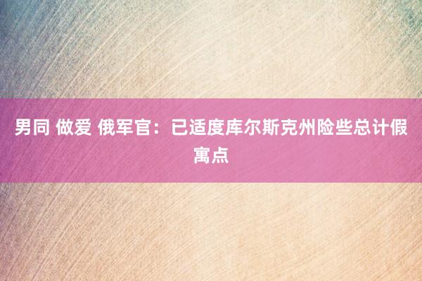 男同 做爱 俄军官：已适度库尔斯克州险些总计假寓点