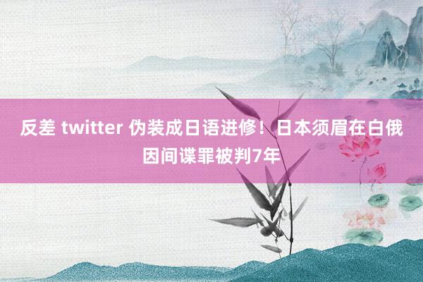 反差 twitter 伪装成日语进修！日本须眉在白俄因间谍罪被判7年