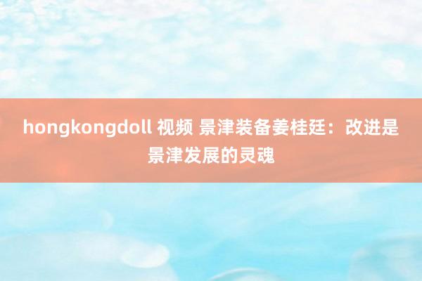 hongkongdoll 视频 景津装备姜桂廷：改进是景津发展的灵魂