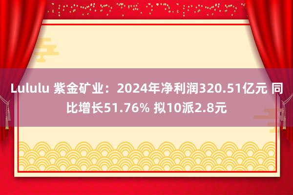 Lululu 紫金矿业：2024年净利润320.51亿元 同比增长51.76% 拟10派2.8元