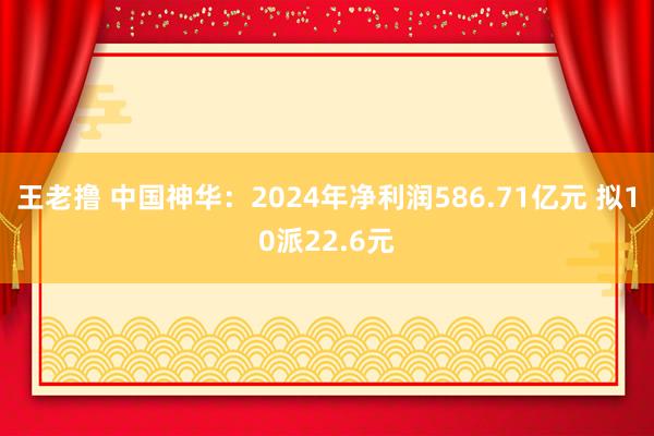 王老撸 中国神华：2024年净利润586.71亿元 拟10派22.6元