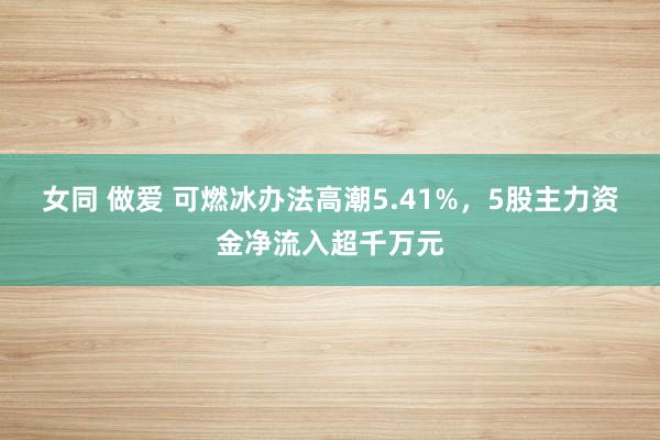 女同 做爱 可燃冰办法高潮5.41%，5股主力资金净流入超千万元