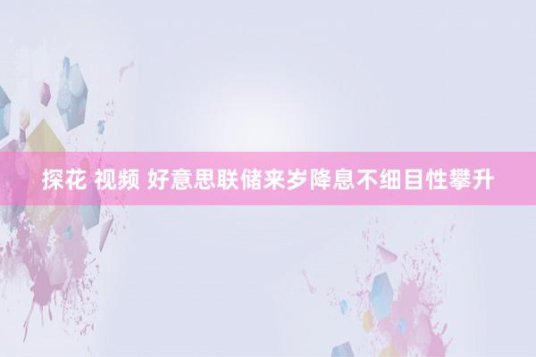 探花 视频 好意思联储来岁降息不细目性攀升