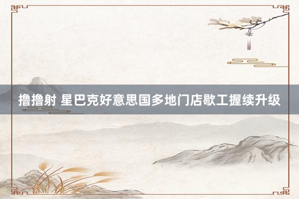 撸撸射 星巴克好意思国多地门店歇工握续升级
