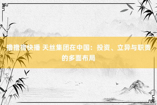 撸撸撸快播 天丝集团在中国：投资、立异与职责的多面布局