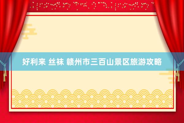 好利来 丝袜 赣州市三百山景区旅游攻略