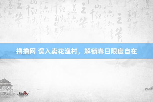 撸撸网 误入卖花渔村，解锁春日限度自在