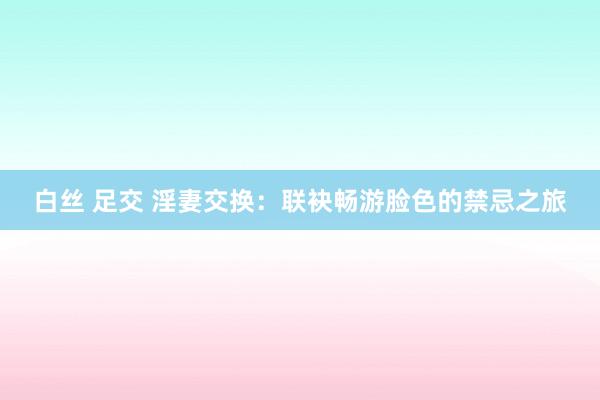 白丝 足交 淫妻交换：联袂畅游脸色的禁忌之旅