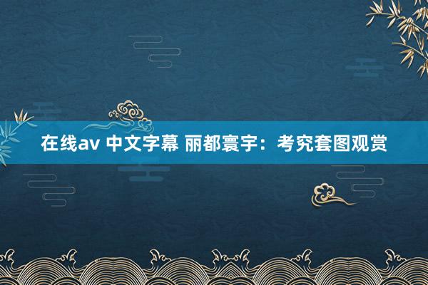 在线av 中文字幕 丽都寰宇：考究套图观赏