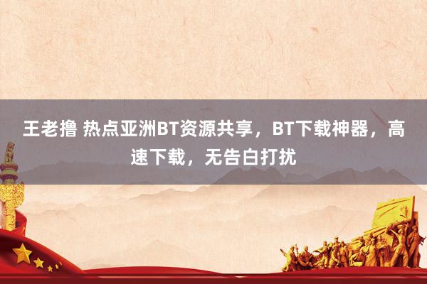 王老撸 热点亚洲BT资源共享，BT下载神器，高速下载，无告白打扰