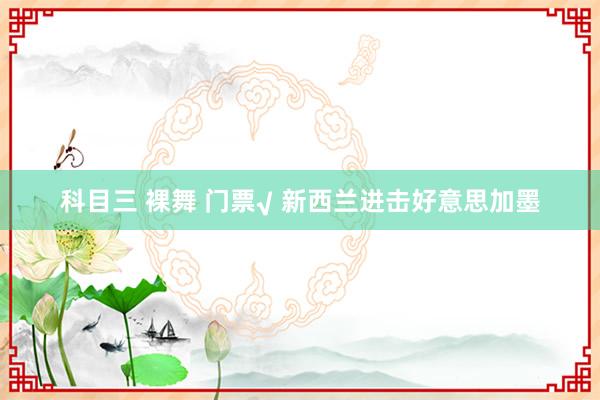 科目三 裸舞 门票√ 新西兰进击好意思加墨