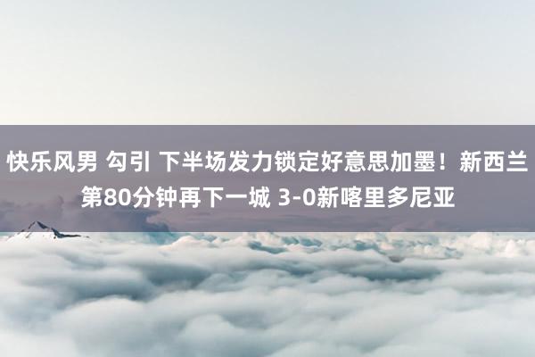 快乐风男 勾引 下半场发力锁定好意思加墨！新西兰第80分钟再下一城 3-0新喀里多尼亚