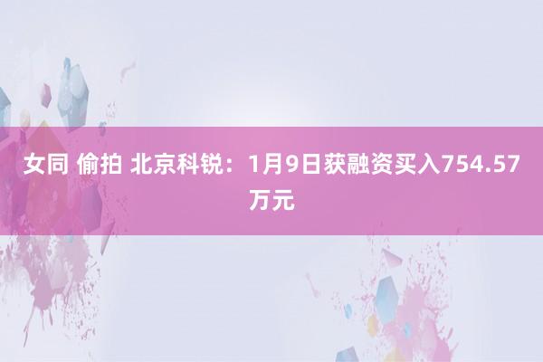 女同 偷拍 北京科锐：1月9日获融资买入754.57万元