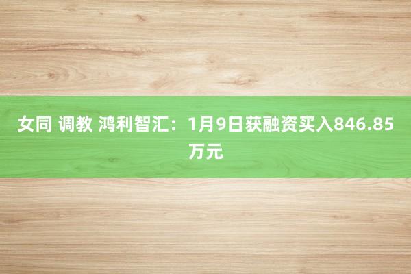 女同 调教 鸿利智汇：1月9日获融资买入846.85万元