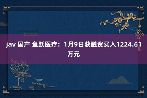 jav 国产 鱼跃医疗：1月9日获融资买入1224.61万元