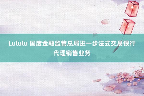 Lululu 国度金融监管总局进一步法式交易银行代理销售业务