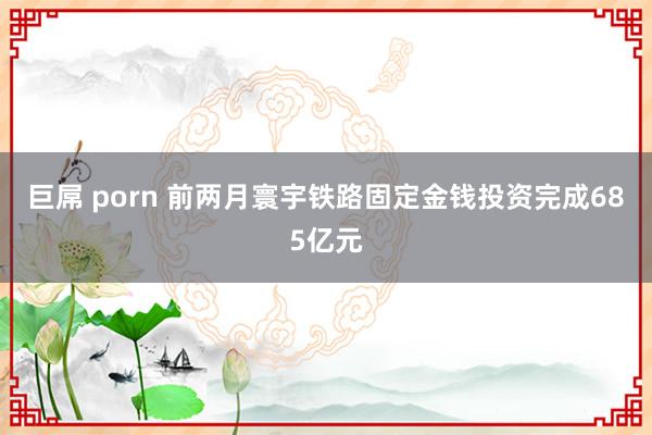 巨屌 porn 前两月寰宇铁路固定金钱投资完成685亿元