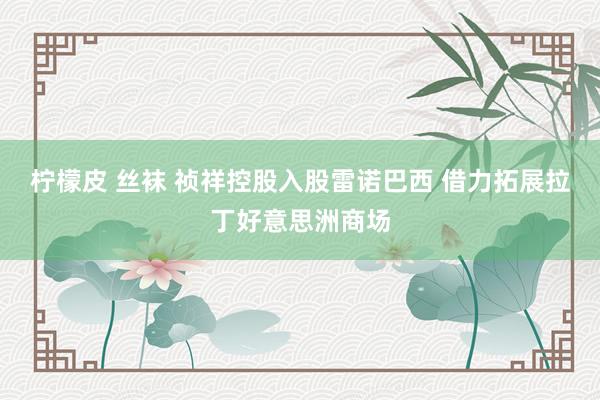 柠檬皮 丝袜 祯祥控股入股雷诺巴西 借力拓展拉丁好意思洲商场