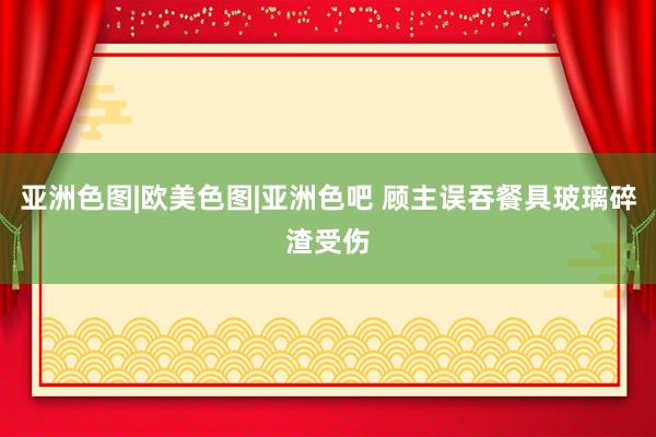 亚洲色图|欧美色图|亚洲色吧 顾主误吞餐具玻璃碎渣受伤