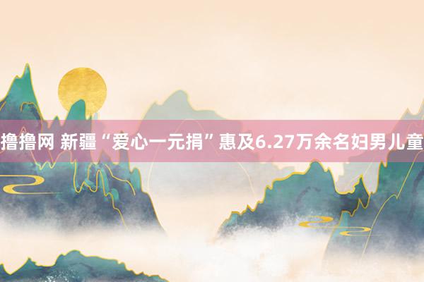 撸撸网 新疆“爱心一元捐”惠及6.27万余名妇男儿童