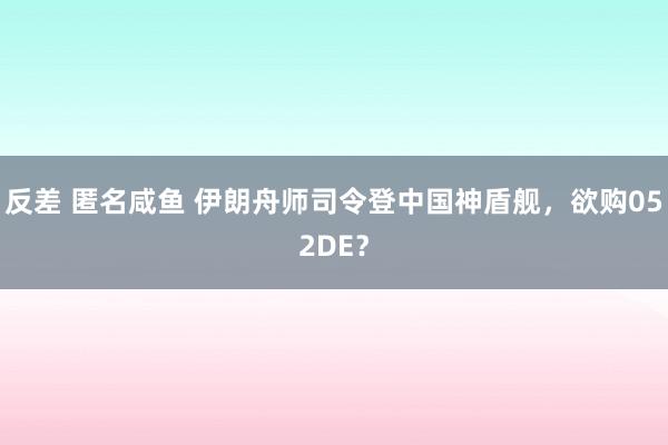 反差 匿名咸鱼 伊朗舟师司令登中国神盾舰，欲购052DE？