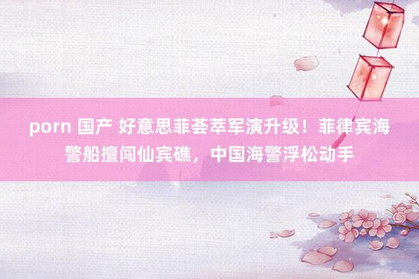 porn 国产 好意思菲荟萃军演升级！菲律宾海警船擅闯仙宾礁，中国海警浮松动手