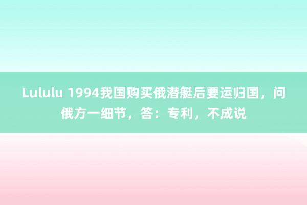 Lululu 1994我国购买俄潜艇后要运归国，问俄方一细节，答：专利，不成说
