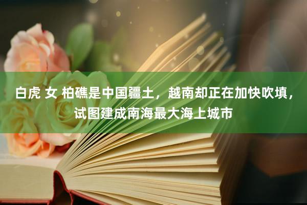 白虎 女 柏礁是中国疆土，越南却正在加快吹填，试图建成南海最大海上城市