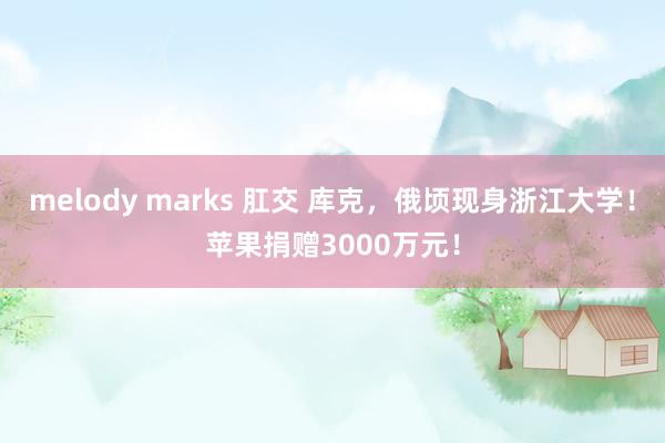 melody marks 肛交 库克，俄顷现身浙江大学！苹果捐赠3000万元！