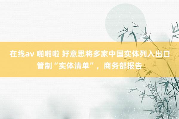 在线av 啪啪啦 好意思将多家中国实体列入出口管制“实体清单”，商务部报告