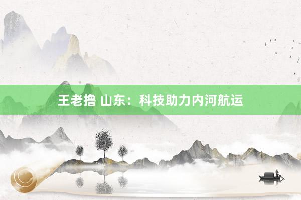 王老撸 山东：科技助力内河航运