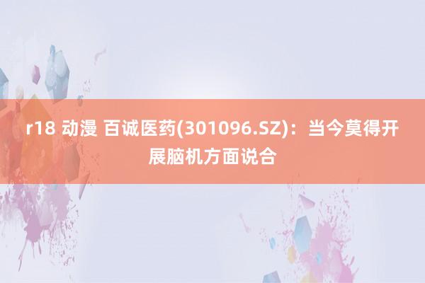 r18 动漫 百诚医药(301096.SZ)：当今莫得开展脑机方面说合