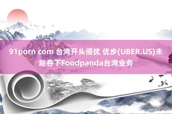 91porn com 台湾开头侵扰 优步(UBER.US)未能吞下Foodpanda台湾业务