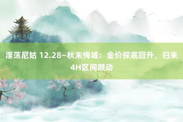 淫荡尼姑 12.28—秋末悔城：金价探底回升，归来4H区间颤动