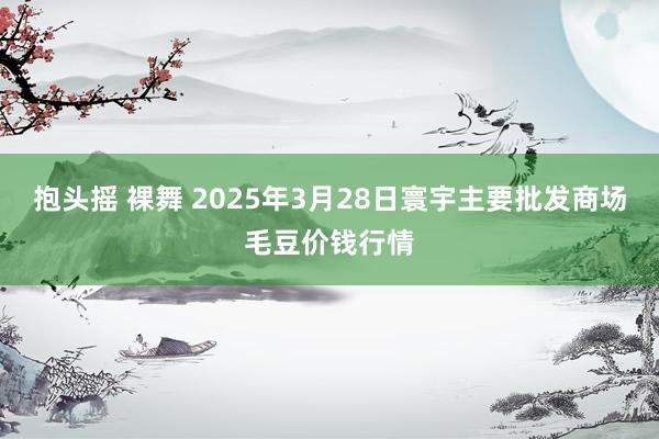 抱头摇 裸舞 2025年3月28日寰宇主要批发商场毛豆价钱行情