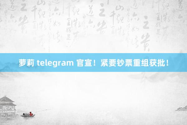 萝莉 telegram 官宣！紧要钞票重组获批！